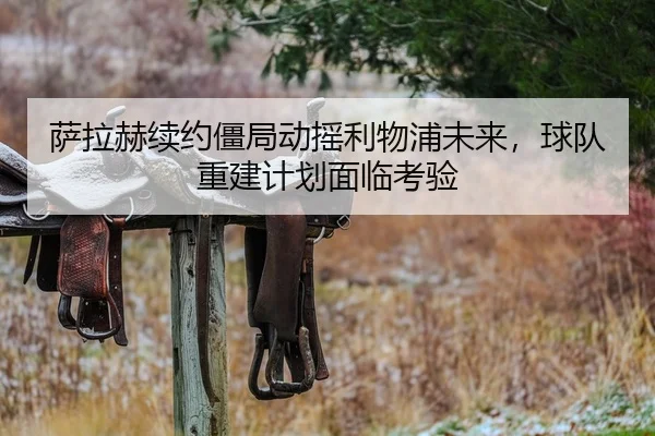 萨拉赫续约僵局动摇利物浦未来，球队重建计划面临考验