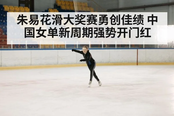 朱易花滑大奖赛勇创佳绩 中国女单新周期强势开门红